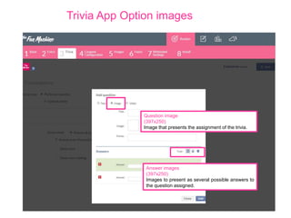 Trivia App Option images

Question image
(397x250)
Image that presents the assignment of the trivia.

Answer images
(397x250)
Images to present as several possible answers to
the question assigned.

 