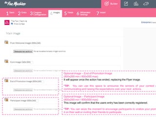 Optional image – End of Promotion Image
(800x260 min / 800x500 max)
It will appear once the action has ended, replacing the Flyer image.

*TIP: You can use this space to announce the winners of your contest o
communicating and raising the expectations over your next actions.
Optional Image – Participant Image
(800x260 min / 800x500 max)
This image will confirm that the users entry has been correctly registered.

*TIP: You can seize the moment to encourage participants to viralize your prom
it on their wall or inviting their friends to participate.

 