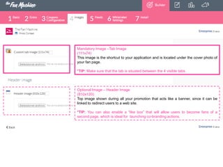 Mandatory Image –Tab Image
(111x74)
This image is the shortcut to your application and is located under the cover photo of
your fan page.
*TIP: Make sure that the tab is situated between the 4 visible tabs.

Optional Image – Header Image
(810x120)
Top image shown during all your promotion that acts like a banner, since it can be
linked to redirect users to a web site.
*TIP: You can also enable a “like box” that will allow users to become fans of a
second page, which is ideal for launching co-branding actions.

 