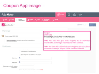 Coupon App image

Coupon
(480x420)
Free sample, discount or voucher coupon.
*TIP: You can also give away coupons as an additional
incentive for your image, histories and video contests.
*TIP: You can also use the coupon image to give out useful
content such as tips, recipies, cards, or other solutions.

 