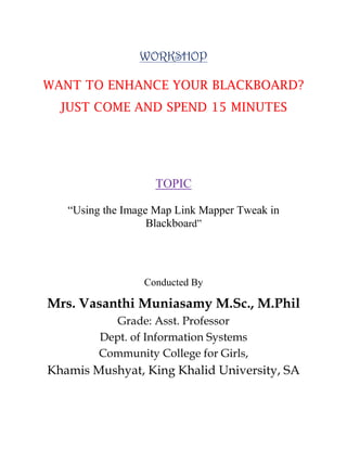 WORKSHOP
WANT TO ENHANCE YOUR BLACKBOARD?
JUST COME AND SPEND 15 MINUTES

TOPIC
“Using the Image Map Link Mapper Tweak in
Blackboard”

Conducted By

Mrs. Vasanthi Muniasamy M.Sc., M.Phil
Grade: Asst. Professor
Dept. of Information Systems
Community College for Girls,

Khamis Mushyat, King Khalid University, SA

 