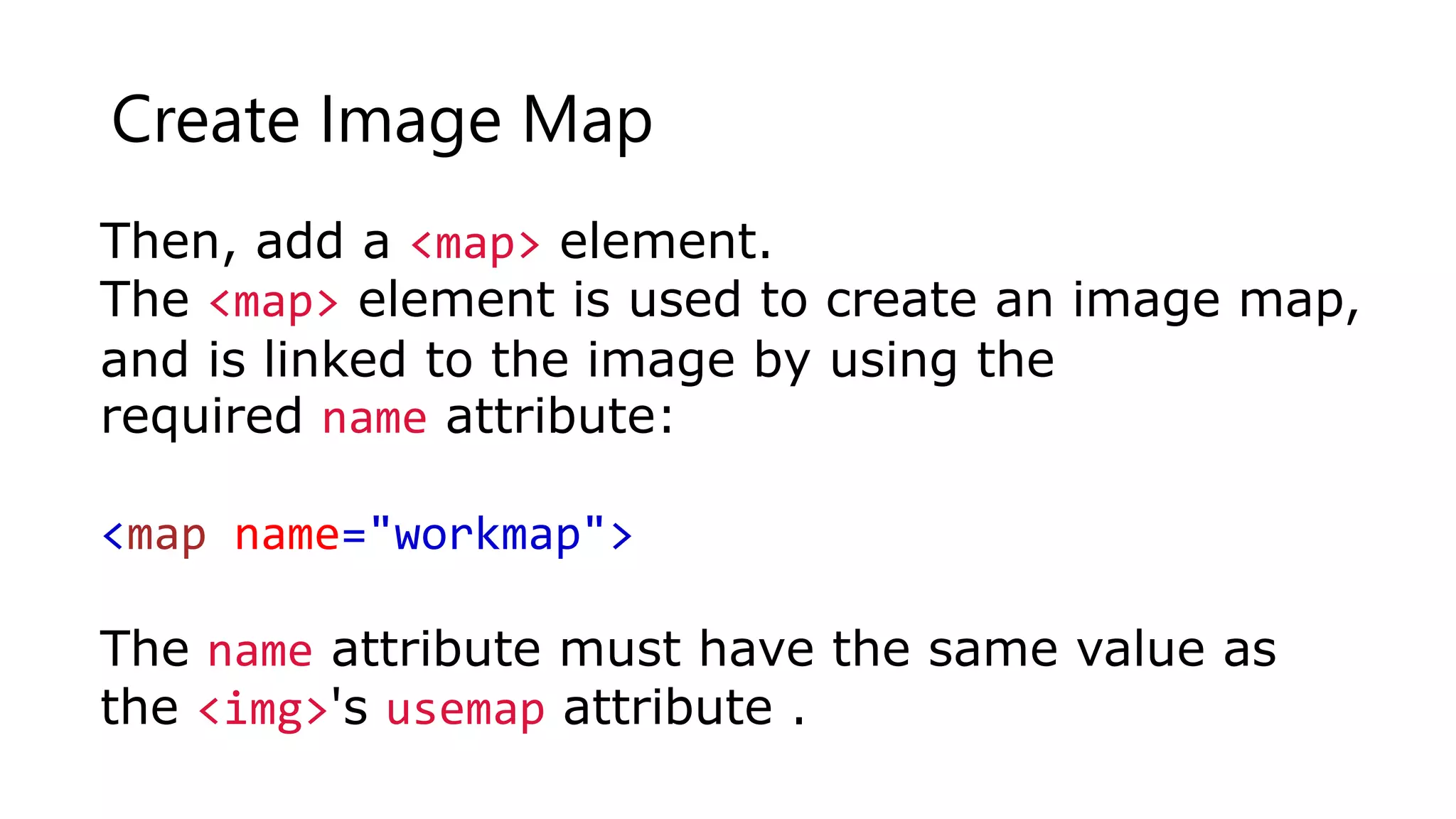 Create Image Map
Then, add a <map> element.
The <map> element is used to create an image map,
and is linked to the image by using the
required name attribute:
<map name="workmap">
The name attribute must have the same value as
the <img>'s usemap attribute .
 