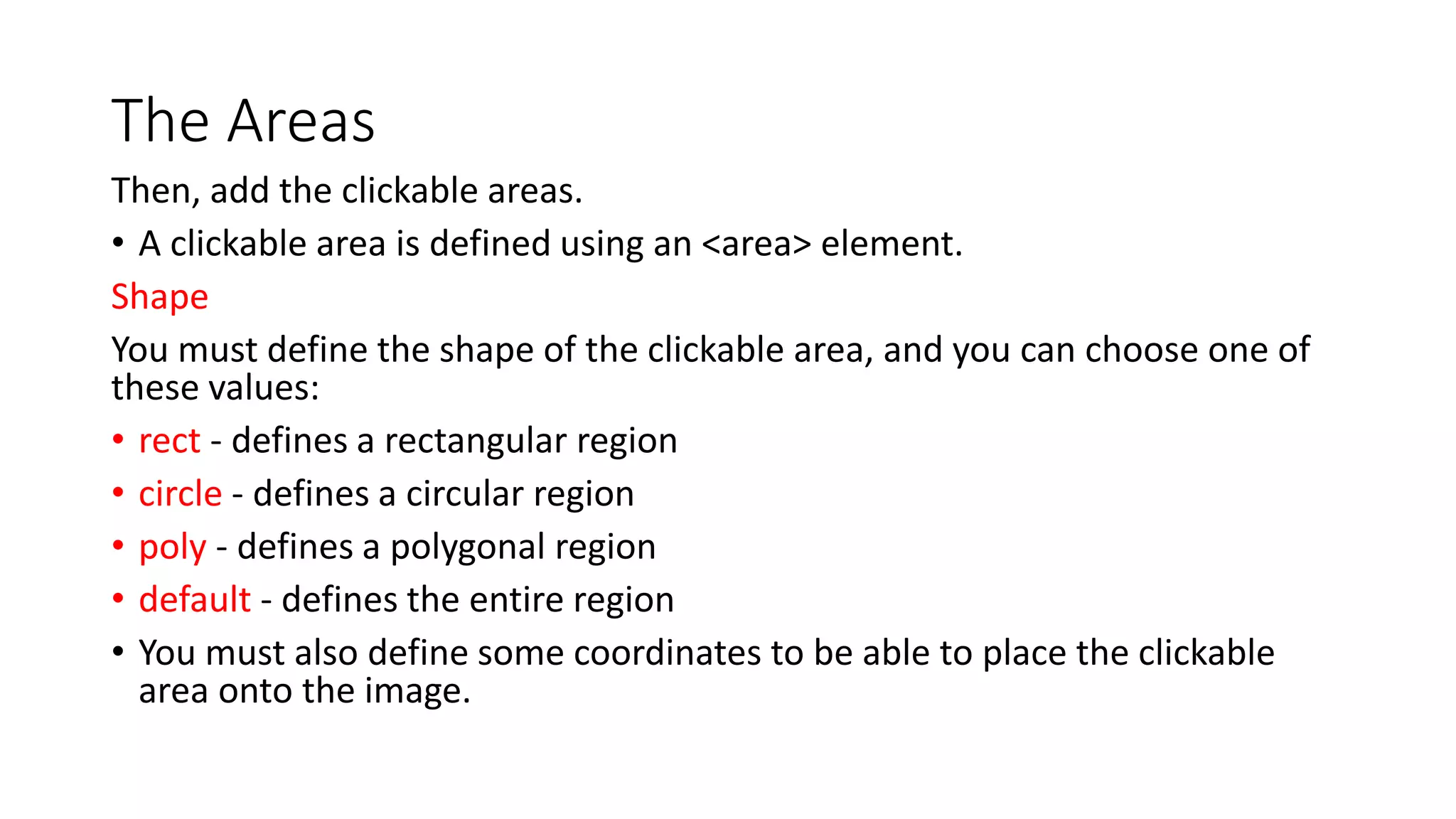 The Areas
Then, add the clickable areas.
• A clickable area is defined using an <area> element.
Shape
You must define the shape of the clickable area, and you can choose one of
these values:
• rect - defines a rectangular region
• circle - defines a circular region
• poly - defines a polygonal region
• default - defines the entire region
• You must also define some coordinates to be able to place the clickable
area onto the image.
 