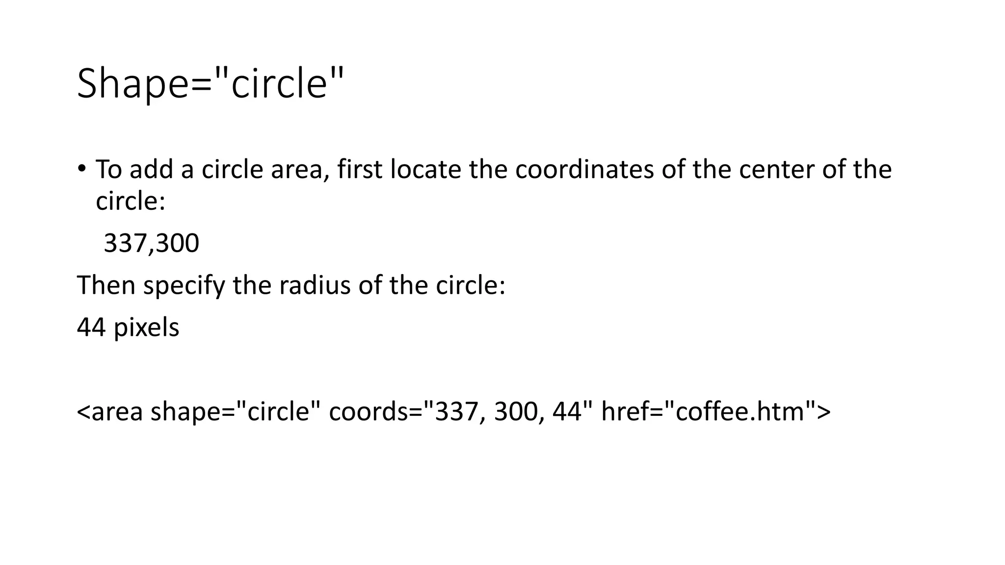 Shape="circle"
• To add a circle area, first locate the coordinates of the center of the
circle:
337,300
Then specify the radius of the circle:
44 pixels
<area shape="circle" coords="337, 300, 44" href="coffee.htm">
 