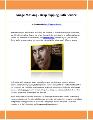Image Masking - Uclip Clipping Path Service
______________________________________________________________________________

                            By Black Durek - http://www.uclip.com



All the techniques with internet marketing are available to anyone who chooses to use them,
but it is interesting that they do not all use them with the same degree of proficiency.You can
choose any technique to illustrate this, like image masking, and that is just a, for instance.
There is also no surprise that any marketing method will produce widely different results.




It all begins with awareness about your self and what you do in your business, and that
awareness can actually cause you to implement positive changes for the better. We have often
felt that there are a hundred little things that all work in unison to do something amazing like
cause people to pay you money for something.Your ability and willingness to test all you do in
business is one thing that will give you leverage.

When done correctly, Internet marketing can be a huge money making success that attracts
many new customers. The Internet allows you to interact with customers on a one-on-one basis
and gives you the opportunity to do business with people around the world. This article
contains all of the information and tips you need to get started.
 