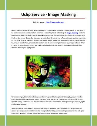 Uclip Service - Image Masking
_____________________________________________________________________________________

                               By Kelly nova - http://www.uclip.com



How quickly and easily you are able to adapt to fluid business environments will work for or against you.
IM business owners and marketers who have successfully taken advantage of image masking and who
have been around the block a few times realize the truth in that statement. But that is why people with
the financial means choose the outsourcing route. Even if you cannot afford outsourcing at the moment,
you can plan for it or start on a limited basis. Never forget, when you are first exposed to something you
have never tried before, proceed with caution and do some testing before doing a major roll-out. When
it comes to using freelance help, you have to plan well and know what is necessary to increase your
chances of hiring the right people.




When done right, Internet marketing can rake in huge profits. Keep in mind though, you will need to
make a good investment of your time if you want to be successful. Your time is limited, so be sure to
spend it wisely. Continue on to the article below for some helpful time management tips when trying to
market your business.

Video marketing is a wonderful way to advertise your business. Putting a video to a blog or site can
attract and keep customers interested in your products. Using an interesting picture and title will get a
customer's attention.Utilizing email for marketing your business is a great idea.
 