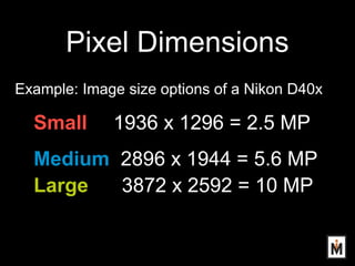 Pixel Dimensions
Example: Image size options of a Nikon D40x
Small 1936 x 1296 = 2.5 MP
Medium 2896 x 1944 = 5.6 MP
Large ...