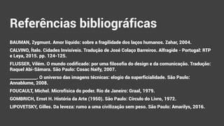 Referências bibliográficas
BAUMAN, Zygmunt. Amor líquido: sobre a fragilidade dos laços humanos. Zahar, 2004.
CALVINO, Ítalo. Cidades Invisíveis. Tradução de José Colaço Barreiros. Alfragide - Portugal: RTP
e Leya, 2015. pp. 124-125.
FLUSSER, Vilém. O mundo codificado: por uma filosofia do design e da comunicação. Tradução:
Raquel Abi-Sâmara. São Paulo: Cosac Naify, 2007.
_____________. O universo das imagens técnicas: elogio da superficialidade. São Paulo:
Annablume, 2008.
FOUCAULT, Michel. Microfísica do poder. Rio de Janeiro: Graal, 1979.
GOMBRICH, Ernst H. História da Arte (1950). São Paulo: Círculo do Livro, 1972.
LIPOVETSKY, Gilles. Da leveza: rumo a uma civilização sem peso. São Paulo: Amarilys, 2016.
 