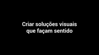 Criar soluções visuais
que façam sentido
 