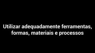 Utilizar adequadamente ferramentas,
formas, materiais e processos
 