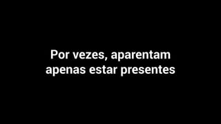 Por vezes, aparentam
apenas estar presentes
 