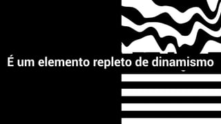 É um elemento repleto de dinamismo
 