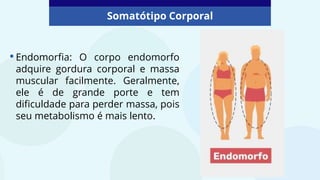 Somatótipo Corporal
•Endomorfia: O corpo endomorfo
adquire gordura corporal e massa
muscular facilmente. Geralmente,
ele é de grande porte e tem
dificuldade para perder massa, pois
seu metabolismo é mais lento.
 