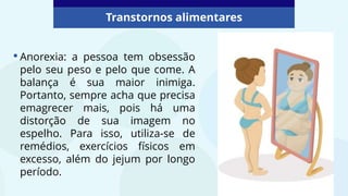 •Anorexia: a pessoa tem obsessão
pelo seu peso e pelo que come. A
balança é sua maior inimiga.
Portanto, sempre acha que precisa
emagrecer mais, pois há uma
distorção de sua imagem no
espelho. Para isso, utiliza-se de
remédios, exercícios físicos em
excesso, além do jejum por longo
período.
Transtornos alimentares
 
