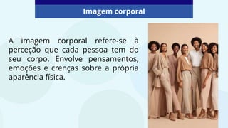 A imagem corporal refere-se à
perceção que cada pessoa tem do
seu corpo. Envolve pensamentos,
emoções e crenças sobre a própria
aparência física.
Imagem corporal
 