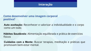 Como desenvolver uma imagem corporal
positiva?
Interação
Auto aceitação: Reconhecer e valorizar a individualidade e o corpo
como um todo.
Hábitos Saudáveis: Alimentação equilibrada e prática de exercícios
físicos
Cuidados com a Mente: Buscar terapias, meditação e práticas que
promovam bem-estar mental.
 