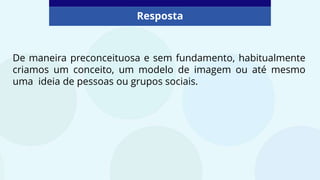 De maneira preconceituosa e sem fundamento, habitualmente
criamos um conceito, um modelo de imagem ou até mesmo
uma ideia de pessoas ou grupos sociais.
Resposta
 