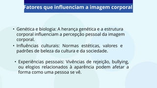 Fatores que influenciam a imagem corporal
• Genética e biologia: A herança genética e a estrutura
corporal influenciam a percepção pessoal da imagem
corporal.
• Experiências pessoais: Vivências de rejeição, bullying,
ou elogios relacionados à aparência podem afetar a
forma como uma pessoa se vê.
• Influências culturais: Normas estéticas, valores e
padrões de beleza da cultura e da sociedade.
 