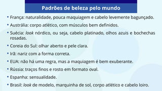 • França: naturalidade, pouca maquiagem e cabelo levemente bagunçado.
• Austrália: corpo atlético, com músculos bem definidos.
• Suécia: look nórdico, ou seja, cabelo platinado, olhos azuis e bochechas
rosadas.
• Coreia do Sul: olhar aberto e pele clara.
• Irã: nariz com a forma correta.
• EUA: não há uma regra, mas a maquiagem é bem exuberante.
• Rússia: traços finos e rosto em formato oval.
• Espanha: sensualidade.
• Brasil: look de modelo, marquinha de sol, corpo atlético e cabelo loiro.
Padrões de beleza pelo mundo
 