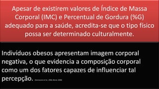 Apesar de existirem valores de Índice de Massa
Corporal (IMC) e Percentual de Gordura (%G)
adequado para a saúde, acredita-se que o tipo físico
possa ser determinado culturalmente.
Indivíduos obesos apresentam imagem corporal
negativa, o que evidencia a composição corporal
como um dos fatores capazes de influenciar tal
percepção. (Damasceno et al., 2006; Blond, 2008)
 