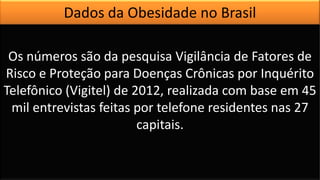 Os números são da pesquisa Vigilância de Fatores de
Risco e Proteção para Doenças Crônicas por Inquérito
Telefônico (Vigitel) de 2012, realizada com base em 45
mil entrevistas feitas por telefone residentes nas 27
capitais.
Dados da Obesidade no Brasil
 