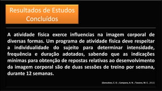 Resultados de Estudos
Concluídos
A atividade física exerce influencias na imagem corporal de
diversas formas. Um programa de atividade física deve respeitar
a individualidade do sujeito para determinar intensidade,
frequência e duração adotados, sabendo que as indicações
mínimas para obtenção de repostas relativas ao desenvolvimento
da imagem corporal são de duas sessões de treino por semana,
durante 12 semanas.
(Goncalves, C. O. ; Campana, A. N. ; Tavares, M. C. ,2012)
 