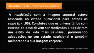 A insatisfação com a imagem corporal esteve
associada ao estado nutricional para ambos os
sexos (p < .05). Conclui-se que os universitários com
excesso de peso devem ser motivados a adquirirem
um estilo de vida mais saudável, promovendo
adequações no seu estado nutricional e também
melhorando a sua imagem corporal.
(Ferrari, E. P. ; Gordia, A. P. ; Martins, C. R. ; Silva, D. A. ; Quadros, T. M. ; Petroski, E. L.,2012)
Resultados de Estudos Concluídos
 
