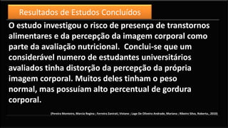 O estudo investigou o risco de presença de transtornos
alimentares e da percepção da imagem corporal como
parte da avaliação nutricional. Conclui-se que um
considerável numero de estudantes universitários
avaliados tinha distorção da percepção da própria
imagem corporal. Muitos deles tinham o peso
normal, mas possuíam alto percentual de gordura
corporal.
(Pereira Monteiro, Marcia Regina ; Ferreira Zanirati, Viviane ; Lage De Oliveira Andrade, Mariana ; Ribeiro Silva, Roberta., 2010)
Resultados de Estudos Concluídos
 