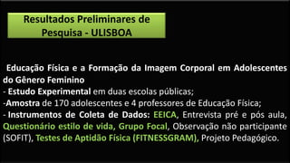 -Educação Física e a Formação da Imagem Corporal em Adolescentes
do Gênero Feminino
- Estudo Experimental em duas escolas públicas;
-Amostra de 170 adolescentes e 4 professores de Educação Física;
- Instrumentos de Coleta de Dados: EEICA, Entrevista pré e pós aula,
Questionário estilo de vida, Grupo Focal, Observação não participante
(SOFIT), Testes de Aptidão Física (FITNESSGRAM), Projeto Pedagógico.
Resultados Preliminares de
Pesquisa - ULISBOA
 