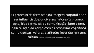O processo de formação da imagem corporal pode
ser influenciado por diversos fatores tais como:
sexo, idade e meios de comunicação, bem como,
pela relação do corpo com os processos cognitivos
como crenças, valores e atitudes inseridos em uma
cultura. (McCabe & Ricciardelli, 2004; Banfield & McCabbe, 2002).
 