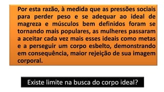 Por esta razão, à medida que as pressões sociais
para perder peso e se adequar ao ideal de
magreza e músculos bem definidos foram se
tornando mais populares, as mulheres passaram
a aceitar cada vez mais esses ideais como metas
e a perseguir um corpo esbelto, demonstrando
em consequência, maior rejeição de sua imagem
corporal.
Existe limite na busca do corpo ideal?
 