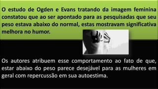 O estudo de Ogden e Evans tratando da imagem feminina
constatou que ao ser apontado para as pesquisadas que seu
peso estava abaixo do normal, estas mostravam significativa
melhora no humor.
Os autores atribuem esse comportamento ao fato de que,
estar abaixo do peso parece desejável para as mulheres em
geral com repercussão em sua autoestima.
 