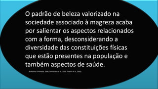 O padrão de beleza valorizado na
sociedade associado à magreza acaba
por salientar os aspectos relacionados
com a forma, desconsiderando a
diversidade das constituições físicas
que estão presentes na população e
também aspectos de saúde.
(Kakeshita & Almeida, 2006; Damasceno et al., 2006; Teixeira et al., 2006).
 