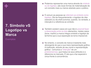 +
7. Símbolo vS
Logotipo vs
Marca
Exemplos
 Podemos representar uma marca através do símbolo
ou do logotipo, são duas formas de materialização de
um conceito mais ou menos abstrato para o público.
 É comum as pessoas se referirem ao símbolo como
logotipo. Diz-se frequentemente: o logotipo da nike
(swoosh) ou da shell (concha), quando, na verdade, a
intenção é a referência ao símbolo.
 Também existem casos em que não é possível fazer
a dissociação entre os dois elementos, nestes casos
(bmw, martini) a marca integra símbolo e logotipo de
tal forma que a sua separação se torna impossível.
 No entanto, o conceito de marca é bastante mais
abrangente do que a sua mera representação gráfica.
A instituição, através de seu nome e representação
gráfica - comunica a "intenção" de um
produto/serviço, que traduz os seus atributos e a
diferencia no mercado. É isto que a faz especial e
única frente à concorrência.
 