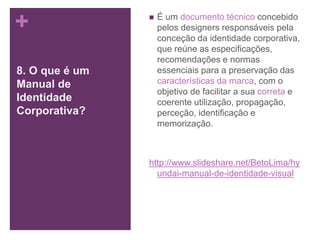 +
8. O que é um
Manual de
Identidade
Corporativa?
 É um documento técnico concebido
pelos designers responsáveis pela
conceção da identidade corporativa,
que reúne as especificações,
recomendações e normas
essenciais para a preservação das
características da marca, com o
objetivo de facilitar a sua correta e
coerente utilização, propagação,
perceção, identificação e
memorização.
http://www.slideshare.net/BetoLima/hy
undai-manual-de-identidade-visual
 
