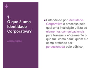 +
 Entende-se por Identidade
Corporativa o processo pelo
qual uma instituição utiliza os
elementos comunicacionais
para transmitir eficazmente o
que faz, como o faz, quem é e
como pretende ser
percecionada pelo público.
1.
O que é uma
Identidade
Corporativa?
Apresentação
 