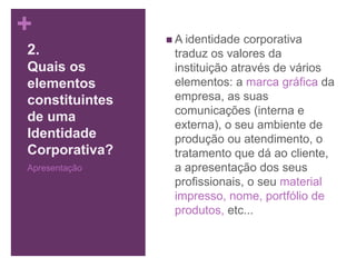 +  A identidade corporativa
traduz os valores da
instituição através de vários
elementos: a marca gráfica da
empresa, as suas
comunicações (interna e
externa), o seu ambiente de
produção ou atendimento, o
tratamento que dá ao cliente,
a apresentação dos seus
profissionais, o seu material
impresso, nome, portfólio de
produtos, etc...
2.
Quais os
elementos
constituintes
de uma
Identidade
Corporativa?
Apresentação
 