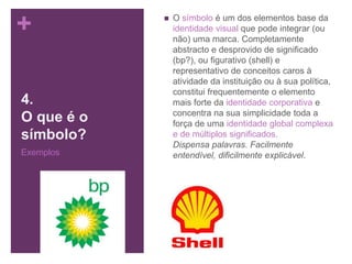 +
4.
O que é o
símbolo?
Exemplos
 O símbolo é um dos elementos base da
identidade visual que pode integrar (ou
não) uma marca. Completamente
abstracto e desprovido de significado
(bp?), ou figurativo (shell) e
representativo de conceitos caros à
atividade da instituição ou à sua política,
constitui frequentemente o elemento
mais forte da identidade corporativa e
concentra na sua simplicidade toda a
força de uma identidade global complexa
e de múltiplos significados.
Dispensa palavras. Facilmente
entendível, dificilmente explicável.
 