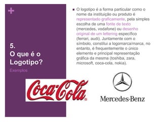 +
5.
O que é o
Logotipo?
Exemplos
 O logotipo é a forma particular como o
nome da instituição ou produto é
representado graficamente, pela simples
escolha de uma fonte de texto
(mercedes, vodafone) ou desenho
original de um lettering específico
(ferrari, audi). Juntamente com o
símbolo, constitui a logomarca/marca, no
entanto, é frequentemente o único
elemento e principal representação
gráfica da mesma (toshiba, zara,
microsoft, coca-cola, nokia).
 