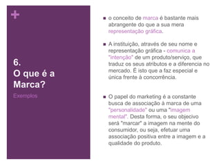 +
6.
O que é a
Marca?
Exemplos
 o conceito de marca é bastante mais
abrangente do que a sua mera
representação gráfica.
 A instituição, através de seu nome e
representação gráfica - comunica a
"intenção" de um produto/serviço, que
traduz os seus atributos e a diferencia no
mercado. É isto que a faz especial e
única frente à concorrência.
 O papel do marketing é a constante
busca de associação à marca de uma
"personalidade" ou uma "imagem
mental". Desta forma, o seu objecivo
será "marcar" a imagem na mente do
consumidor, ou seja, efetuar uma
associação positiva entre a imagem e a
qualidade do produto.
 