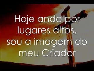 Hoje ando por
lugares altos,
sou a imagem do
meu Criador

 