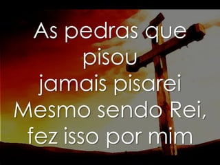 As pedras que
pisou
jamais pisarei
Mesmo sendo Rei,
fez isso por mim

 