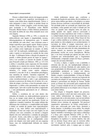 Imagem digital e contemporaneidade                                                                                           403

      Pensar a subjetividade através da imagem permite                        Ainda poderemos pensar que, conforme a
pensar o mundo como superfície movimentada e o                           demanda de função de uma dobra, ela irá redobrar-se e
sujeito como dobra desta superfície/mundo. Talvez, o                     ativar outras dobras que darão a ela própria e as outras
mais intrigante é como o sujeito se produz frente ao                     formas diversas conforme a necessidade de atividade.
mundo, frente a tantas imagens, como encontra lugar                      Tal atividade pode ser acionada por imprevistos, por
para acomodar a si? Pensadores como Michel                               novidades, como quando um corpo é tomado por um
Foucault, Michel Serres e Gilles Deleuze produziram                      vírus ou quando uma máquina entra em pane ou,
boa parte da dobra de suas obras tentando arcar com                      ainda, quando um sujeito sente-se convocado a
este enigma.                                                             mergulhar em uma experiência não vivida e a matéria
      Segundo Deleuze (1992, p. 195), o conceito de                      e a subjetividade entram em tipo de curvatura trans ou
dobra-inflexão está ligado à singularidade, textura,                     sem a certeza de onde irão parar. Pelas forças do fora
diferença/potência de metamorfose, pois “o mundo                         é que a dobra redobra-se ao infinito, pois um corpo,
está dobrado em cada alma”, mas conforme cenas e                         para manter-se, deve adaptar-se aos acontecimentos. A
tempo específicos para aquele sujeito. Pode-se pensar                    curvatura da dobra é sempre transversal, pois a
na dobra com base em Michel Serres (1994, p. 51),                        subjetividade nunca é vetorizada por um só ente de
que a traduz como implicação no mundo, ou dobra                          cada vez, mas por uma série de entes demandantes de
como “pli” de explicação, multiplicação, complicação,                    ajustes maiores ou menores que fazem o corpo-
onde o sujeito se movimenta no sentido de dar conta                      pensamento oscilar em novas emergências. Mesmo
de algo, “a dobragem forma a direção do pequeno no                       que, o ser fosse acionado por apenas um ente, este é
                                                                         composto por molecularidades que o fragmentam
grande, a dobra permite passar do lugar ao espaço”,
                                                                         infinitamente, compondo campos de força e, portanto,
seria o ser cavando a si mesmo do mundo. E ainda
                                                                         campos de curvatura diferentes.
para Foucault (citado por Deleuze, 1991, p. 113-114)
                                                                              A coisa, o objeto, o sujeito, o ser, a multidão, o
a dobra é concebida como espessura do fora-mundo
                                                                         referente não são um, são multiplicidade dobrada e
recolhida em si, interior do exterior. Sendo o exterior
                                                                         redobrada na divisão ilimitada de cada matéria com
o próprio tempo, o sujeito ao ser arrastado nele, forma                  suas propriedades de diferenciação e exposição. Estas
memória (“o tempo como sujeito chama-se                                  propriedades produzem os corpos em dureza,
memória”), esta não só de si, meramente psicológica,                     molaridade e resistência e, simultaneamente, em
mas memória de mundo, “memória esquecida”. O                             fluidez, criação e molecularidades. A força de fluidez
exterior também é tido como força e o sujeito-dobra                      dos corpos, suas adaptações, marcam sua expressão de
como resistência/seleção a tudo o que pode/poderia                       curvatura em relação às suas exposições às forças que
arrastar os processos de feitura de si/ eterno vir a ser.                dobram e pressionam em direção às formas. Sendo
Além de tempo e da força, o fora foi pensado como o                      assim, as formas são convocadas pela compressão das
impensado e a dobra como pensamento ou espaço de                         forças. A menor unidade de um ser é ainda uma dobra,
subjetivação, “pois não se pode descobrir o impensado                    pois poderá diferenciar-se na relação com as forças ou
(...) sem prontamente aproximá-lo de si”. (Deleuze,                      com outras dobras.
1991, p. 126).                                                                Em relação à fotografia digital em processo,
      Enfim, a existência do ser está dentro das                         poderíamos pensar o píxel não mais como ponto, mas
entranhas do mundo, ou, ainda poderíamos pensar no                       como dobra infinetesimal da imagem. Então, a
fora ou no tempo como plano de virtualidade e a                          organização não se dá entre partes, mas em um infinito
existência como canal de sua atualização. Existir ou                     de dobras que em seu movimento de des-re-dobragem,
subjetivar o mundo é atualizar. No campo infinito das                    formam novos sistemas de agregação. Tal processo
diferenças das existências, a complexidade está ligada                   organizativo apresenta-se na forma conservando a
à dobra, no sentido de quanto mais especializações                       força que, convocada por outra força, destruirá a
possui o ser, mais dobras com especializações e                          forma anterior. A desdobra é nova dobra. Na relação
finalidades. Como um corpo com seus órgãos ou um                         entre transfotografia e subjetivação, sujeito e imagem
software com seus comandos, ou mesmo a imagem                            digital, multidão e tecnologia o que marca a diferença
digital com seus subsistemas e camadas de agregação                      é a força, pois segundo Deleuze (1991, p. 19) “a
em píxels. Assim, cada dobra ou órgão é entendido                        matéria orgânica não é o contrário da inorgânica.
como um subsistema, não se configurando como                             Inorgânica ou orgânica é a mesma matéria, mas não
ponto em relação com outro ponto em um esquema                           são as mesmas forças ativas que se exercem sobre
linear, mas em multiplicidade dobrada em muitas                          ela.” A relação de forças possui imanência com o
variações.                                                               movimento variável, pois, o espaço que os corpos



Psicologia em Estudo, Maringá, v. 15, n. 2, p. 401-408, abr./jun. 2010
 