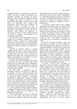 404                                                                                                                 Kirst e Fonseca

ocupam não poderá ser o mesmo; assim, as dobras do                       palavra final, não existe a certeza, não há porto para o
encontro são únicas e geram novos espaços, novas                         pensamento. O que resta para o sujeito contemporâneo
ocupações territoriais. Os processos de des-re-                          é a manutenção constante da narrativa no sentido de
dobragem, a partir dos espaços de habitação dos píxels                   não deixar o labirinto hipertextual fazer calar, pois a
na imagem, dos sujeitos no mundo e, a cada                               vivacidade da narrativa da imagem constante e
deslocamento, gerado pelas curvaturas resultantes das                    deslocada de si aponta para um mundo em aberto e
forças vão inaugurando novos espaços. Cada                               ainda por fazer.
deslocamento gerado pelas forças geradoras dos                                E, esta idéia se opõe à idéia de que a imagem
encontros, refazem o cenário da vida. A                                  digital indica uma fabulação que não se interessa mais
transfotografia, por sua gênese digital e, portanto, de                  pelo referente e que não mantém laço nenhum com o
movimento e efemeridade, é um meio por onde se                           social. Opõe-se ainda, à idéia de por ter-se à
diferencia outras espécies de organismos ou                              disposição imagens mutantes em abundância, acabam
organizações. Os pixels em troca espacial produzem                       as potências de resistência. É preciso perder o medo
um viveiro de alteração do pensamento e das                              de navegar resignificando o virtual e as distâncias,
sensibilidades: subjetivação.                                            concebendo que virtual é tudo o que não é aqui/agora
     Os movimentos que a transfotografia recebe da                       estando lá fora e, não ligado unicamente, às
multidão são os princípios imateriais de sua vida                        possibilidades que as ferramentas de simulação nos
singular. O lugar, o espaço que a imagem digital                         trazem.
ocupa indica sua subjetivação, as suas companhias,                            O que está em questão é entender o sujeito não
seus parceiros humanos e inumanos em diferenciação                       como cópia de si mesmo, mas como entidade em
mútua. Sua morada no software e nos corpos que a                         estado de outramento não conforme sua vontade ou
inventam.                                                                sua pseudo-liberdade, mas pelas ofertas externas, pelo
     Seguindo os conceitos expostos, a própria                           horizonte, que será, em alguma medida, alvo do
superfície suporta, então, o que se pode chamar de                       desejo: medida de singularidade. Então, a imagem
“interioridade” do sujeito no instante, a parte externa                  digital pode ser emblema de um estado de outramento
da dobra, aquela que toca o fora e que pode ser                          que, consiste em tornar-se estrangeiro de si mesmo,
explorada com o olhar. Mas, a camada fronteiriça está                    possibilitando ao sujeito experimentar-se em novos
colada às mais interiores em “continuum” e, por isto,                    espaços e modos de existência. Aqui, o sujeito pode
“traz a pista” daquilo que a faz emergir.                                ser entendido, como uma multiplicidade à espera de
     Os olhos são fundadores/dobradores do mundo,                        recursos para sair do conhecido e refazer sua forma
sendo através deles que, em primeiro lugar, somos                        através dos devires apresentados pelo mundo.
tomados por sua materialidade. Canais fundamentais                            O desejo é movido pela necessidade de
de apropriação do fora, sendo chamados por alguns de                     atualização e não pela vontade de satisfação. Enfim,
“janelas da alma”, sugerindo, talvez, que a visão pode                   traduzir é duplicar-se não em outro idêntico, mas em
ser uma das pontas da dobra.                                             um outro efêmero. Somos o corpo do mundo em ação.
     Em uma ponta, a percepção com suas                                  Se o sujeito busca deslocar-se de si para manter a
deformações, defesas, sua filtragem, sua influência,                     própria vida, a imagem não pode caber dentro da
sua memória e, de outro, o mundo dos perceptos que,                      representação do Fora, pois isto remeteria à noção de
por mais que se queira fechar os olhos, adentra todas                    um sujeito identitário e impedido do encontro com a
as janelas do corpo, influindo e tornando-se                             diferença. A imagem vista como motor da
subjetividade. A subjetividade é imagética na medida                     representação está fadada a aprisionar a diferença
em que, de sua metamorfose, revela, declara, conhece                     dentro da noção da semelhança, do ponto de vista da
e deixa entrar, dobrando mundos... Pode-se perguntar:                    percepção e da analogia, do ponto de vista do juízo.
O que o sujeito pode ser diante de uma imagem? Ou                             Tal complexificação sugere conceitos porosos e,
como cada um vai incorporar/ser possuído pelo mundo                      por vezes, voláteis e, em se tratando da velocidade da
através da velocidade mutante da imagem digital?                         imagem digital, o sujeito contemporâneo está frente a
     A dobra, gerada pelo artifício imagético digital, é                 frente com sua alteridade, interminavelmente. O que
a retenção da passagem de algum aspecto do mundo                         está emergindo é a nova gestão do conhecimento que
que implica a sobre-vida de um momento e sua                             convoca novas formas de conceber a autoria
proliferação de entretempos.                                             quebrando a hierarquia capitalística dos espaços-
     O que está presente nesta ficção que sempre está                    tempo e criando um espaço polissêmico para a
com seu outro pronto para tomar seu lugar?                               atribuição dos sentidos de si. O sujeito não irá,
Acreditamos ser justamente a idéia de que não existe a                   definitivamente, dar conta do mar de imagens,



Psicologia em Estudo, Maringá, v. 15, n. 2, p. 401-408, abr./jun. 2010
 