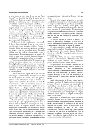 Imagem digital e contemporaneidade                                                                                           407

ao erro como se este fosse desvio de seu fluxo                           em espaço integral e indissociável do visto e dos que
“normal”, ou deslocá-lo da idéia de agente de re-                        vêem.
conhecimento, dentro da perspectiva representacional,                         Rastrear pela imagem pregnante, o exercício
dando-lhe o emblema de sua positividade no acaso                         oriundo da resistência à forma primeira, da reinvenção
arriscado dos encontros que o forçam a produzir.                         do corpo desterritorializado que busca acomodação-
     Finalmente, através da potência camaleônica da                      sentido e, para isto, modifica, desfaz, pinta, filtra,
imagem digital, ou de qualquer meio possível, desistir                   recorta e cola inspirado é produção política. Cria-se,
da busca de uma origem que não possa ser atuante no                      então, um modo de agonia da forma inicial da imagem
presente. A marca inquieta da transformação                              fotográfica ou a metabolização da imagem vai tecendo
continuada da imagem digital indica o desvio do olhar                    corpos estranhos e cada modificação vai contagiar a
da linearidade tranqüilizante da representação e                         próxima, até que por saturação de diferença o novo
desorientá-o a ponto de poder estranhar a sonoridade                     afinal é definido.
quase imperceptível da repetição.                                             A referida intervenção contém o passado e o
     No horizonte de tal estranhamento e na vontade                      futuro da fotografia e apresenta, a cada click no
de desvio da representação é que se pode pensar a                        mouse, atualizações, contrariando, com estilo singular,
transfotografia como exercício político. Assim, a                        o adestramento e disciplina na criação de mundos.
                                                                              Os corpos poderão ser tomados pela tênue alegria
fotografia digital que engendra potência perceptiva
                                                                         que primeiro toma a lente fotográfica de quem dispara
aos corpos pode ser concebida como fotografia
                                                                         e, depois, parte pelo mundo: alguém, finalmente,
política, pois não bordeja a interpretação e sim o
                                                                         levanta-se e refaz. Tal é o que pretendemos pensar na
ultrapassamento do corpo-pensamento na tentativa de
                                                                         presente proposta.
mostrá-lo como certo convite à alguma resistência à                           Nietzsche (1995), em seus estudos biológicos
instituição, à lei, à repetição e, talvez, ao esperado.                  relativos ao corpo concebeu a definição da vida como
     Portanto, a manipulação digital de imagens e sua                    excitação ou como irritação, mas inicialmente,
potência inventiva indicam um procedimento de                            passiva, no sentido que sua matéria é reativa.
desmultiplicação causal que consiste não em analisar                          No pensamento de Nietzsche e também no de
tais práticas como um fato de instituição ou efeito de                   Deleuze, a afirmação do corpo, parte da afirmação do
ideologia, mas desde os múltiplos processos de fazeres                   próprio     sofrimento     e   seu     ultrapassamento.
simultâneos que concorreram para criar as condições                      Majoritariamente, o corpo protege-se da dor por fugas,
de sua emergência.                                                       defesas ou pela passividade. A questão voltada à
     Torna-se necessário aquele olhar que leva em                        reversão do corpo na dor é de que a exposição ao
consideração a contínua erosão das regras sociais, não                   sofrimento pode vir a aumentar a potência de ação dos
por macro-guerras de Estado, mas por práticas                            corpos.
referidas como microbianas e que se referem aos                               Aqui, então, o corpo sai do mero campo reativo e
sujeitos como terminais de consumo da rede de                            parte para uma linha de fuga inventiva. A resistência,
poderes-saberes. Estes se encontram alocados no                          portanto refere-se ao exercício da manutenção da
social como pontos moleculares a partir dos quais,                       sensibilidade e da abertura às feridas sutis. Para os
alguma fissura se alarga, outra é vedada, na                             filósofos a fraqueza está em sentir o menos possível,
interminável e impossível tarefa de estabelecimento do                   controlando ao máximo o grau de exposição. Expor-
controle social a partir de um centro irradiador. Antes                  se, existencialmente, pela manipulação de imagens
do que uma ampla e reta estrada, um labirinto de                         seria lidar com o impacto da imagem escolhida para
muitas entradas, muitos feixes em bifurcação,                            entrar e tecer autoria.
impulsionados por um modo rizomático de expansão.                             O perigo é o intolerável na captura da própria
     O que está em pauta no ato fotográfico                              diferença. Imagem que faz valer a intensidade da
processual, que é pós-captação da imagem in loco, é                      procura talvez em um pequeno gesto, em uma parte do
denotar certa resistência na instauração de crise e                      corpo, em um suspiro o vislumbrar de um sujeito
crítica do atual. A fotografia política convida para                     histórico que possua a marca de contra-fluxo e de
maquinação diferentemente da interpretação porque                        práticas conscientes ou não, de seu caráter
através de sua força ela pode transmitir uma energia                     extemporâneo. Enquadrar aquilo que escapa, mostrar
capaz de ultrapassar a representação. A manipulação                      o outro de nós não seria a resistência ao Eu e às
fotográfica revela uma fotografia e, mais ainda, um                      pequenas ansiedades narcísicas cheias de culpa e
ente sempre ficcional. Assumir tal condição libera a                     apego? Mergulhar na imagem alheia e, ali, criar um
imagem da verdade e relança a produção sobre o visto                     espaço, uma pequena pátria mutante.



Psicologia em Estudo, Maringá, v. 15, n. 2, p. 401-408, abr./jun. 2010
 