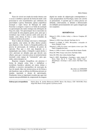 408                                                                                                                             Kirst e Fonseca

     Fazer do visível um estado de tensão interna com                    digital nos modos de subjetivação contemporâneos e
o socius e retribuir a opressão da forma de modo a não                   como pesquisadores da Psicologia, temos um convite
posicionar-se com ressentimentos que culminam em                         ao pensamento. A questão que se coloca precisa ser
passividade e queixa. Entretanto, apenas corporificar                    debatida, coletivamente, se abrindo e diferenciando
invenção e sopro fresco de liberação de saúde.                           em múltiplos posicionamentos tal e qual a imagem que
Exercitar a coragem e expor-se ao limite da aceitação                    nos ocupamos.
na aproximação dos tantos inimigos das afirmações de
força do corpo. Tal aproximação faz-se necessária na
convocação de uma pequena guerra, pois, para que a                                                REFERÊNCIAS
resistência seja vivida é preciso sentir certo peso do
mundo, certa ofensa do fora e certo vislumbre da                         Deleuze, G. (1991). A dobra: Leibniz e o Barroco. Campinas, SP:
                                                                             Papirus.
existência insidiosa do pathos.
     Estar à altura do inimigo sem tocar a vitimização                   Deleuze, G. (1992). O que é filosofia? São Paulo: Ed. 34.
que espreita, estar atento, de olhos abertos prontos                     Guattari, F. & Rolnik, S. (1993). Micropolítica: cartografias do
                                                                            desejo. Petrópolis: Vozes.
para disparar a vida. Assim é a fotografia política, ela
precisa de provocação, de violência, de pontos de                        Nietzsche, F. (1995). Ecce homo: como alguém se torna o que é. São
                                                                             Paulo: Companhia das Letras.
opressão. Para que o click seja disparado ou a
manipulação seja criada, o fotógrafo e quem desfaz o                     Parente, A. (1999). O virtual e o hipertextual. Rio de Janeiro: Pazulin.
click, precisam ser afetados para que desvele seus                       Proust, M. (1998). O tempo redescoberto. São Paulo: Globo.
olhares, para que o encontro possa ser posteriormente                    Serres, M. (1994). Atlas. Lisboa: Instituto Piaget.
mostrado como espaço de “outramento” para que,                           Tarde, G. (2007). Monadologia e Sociologia e outros ensaios (P.
então, outros desejem ver.                                                   Neves, Trad.). Em E. V. Vargas (Ed.), Gabriel Tarde -
     Registrar imagens fotográficas em processo é                            Monadologia e Sociologia e outros ensaios. São Paulo: Cosac
forma de integrar certas lutas e multiplicar a                               Naify.
resistência fazendo-a adentrar em outras retinas e
rebrilhar o exercício micropolítico de renovação da
face do mundo. Que este mostrar possa ser de forma a                                                              Recebido em 24/09/2008
não banalizar e que as defesas da diferença possam ser                                                              Aceito em 16/12/2009
tratadas vigorando o desejo de aproximação.
Finalmente, torna-se importante ressaltar que aqui está
exposta uma possibilidade de compreensão da imagem

Endereço para correspondência:           Patrícia Kirst. R. Aurélio Bittencourt,150/302, Bairro: Rio Branco, CEP: 90430-080, Porto
                                         Alegre-RS, Brasil. E-mail: pgomes.voy@terra.com.br.




Psicologia em Estudo, Maringá, v. 15, n. 2, p. 401-408, abr./jun. 2010
 