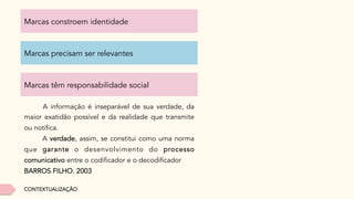 Marcas constroem identidade
A informação é inseparável de sua verdade, da
maior exatidão possível e da realidade que transmite
ou notifica.
A verdade, assim, se constitui como uma norma
que garante o desenvolvimento do processo
comunicativo entre o codificador e o decodificador
BARROS FILHO. 2003
Marcas precisam ser relevantes
Marcas têm responsabilidade social
CONTEXTUALIZAÇÃO
 