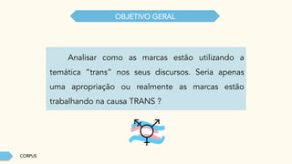 CORPUS
OBJETIVO GERAL
Analisar como as marcas estão utilizando a
temática “trans” nos seus discursos. Seria apenas
uma apropriação ou realmente as marcas estão
trabalhando na causa TRANS ?
 