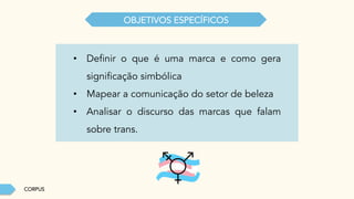 CORPUS
OBJETIVOS ESPECÍFICOS
•  Definir o que é uma marca e como gera
significação simbólica
•  Mapear a comunicação do setor de beleza
•  Analisar o discurso das marcas que falam
sobre trans.
 