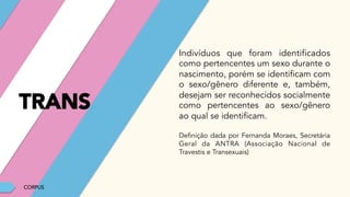 CORPUS
Indivíduos que foram identificados
como pertencentes um sexo durante o
nascimento, porém se identificam com
o sexo/gênero diferente e, também,
desejam ser reconhecidos socialmente
como pertencentes ao sexo/gênero
ao qual se identificam.
Definição dada por Fernanda Moraes, Secretária
Geral da ANTRA (Associação Nacional de
Travestis e Transexuais)
TRANS
 
